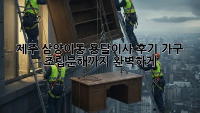 제주 삼양이동 용달이사 후기: 가구 조립/분해까지 완벽하게!